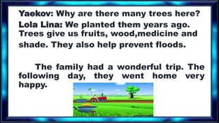 Yaekov: Why are there many trees here?
Lola Lina: We planted them years ago.
Trees give us fruits, wood,medicine and
shade. They also help prevent floods.
The family had a wonderful trip. The
following day, they went home very
happy.
 