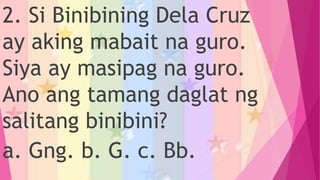 2. Si Binibining Dela Cruz
ay aking mabait na guro.
Siya ay masipag na guro.
Ano ang tamang daglat ng
salitang binibini?
a. Gng. b. G. c. Bb.
 