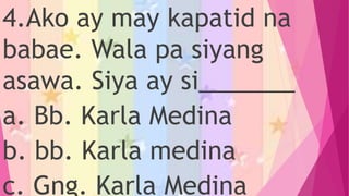 4.Ako ay may kapatid na
babae. Wala pa siyang
asawa. Siya ay si_______
a. Bb. Karla Medina
b. bb. Karla medina
c. Gng. Karla Medina
 