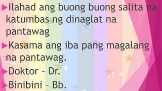 Ilahad ang buong buong salita na
katumbas ng dinaglat na
pantawag
Kasama ang iba pang magalang
na pantawag.
Doktor – Dr.
Binibini – Bb.
 