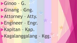 Ginoo – G.
Ginang – Gng.
Attorney – Atty.
Engineer – Engr.
Kapitan – Kap.
Kagalanggalang – Kgg.
 
