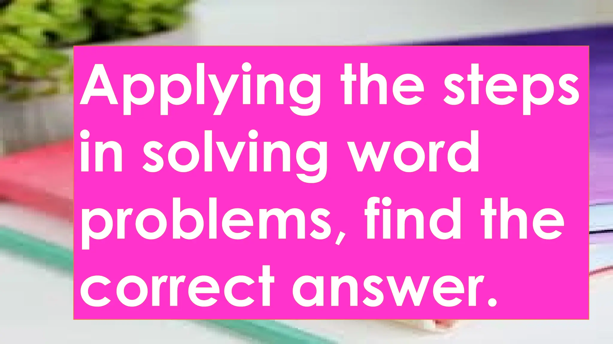Applying the steps
in solving word
problems, find the
correct answer.
 
