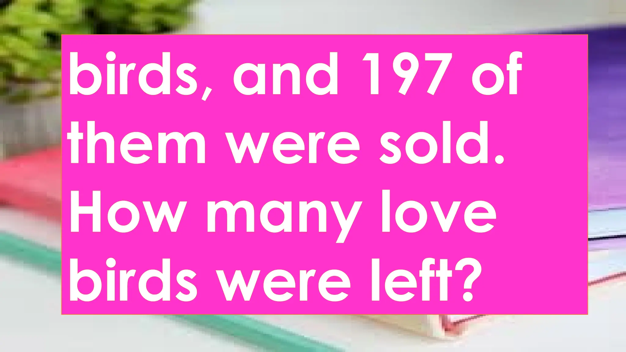 birds, and 197 of
them were sold.
How many love
birds were left?
 