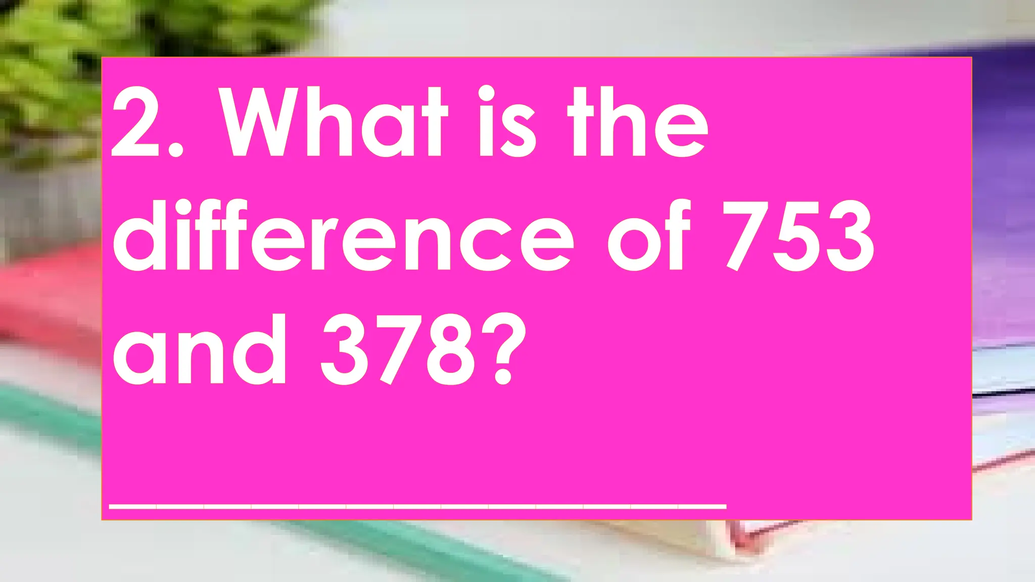 2. What is the
difference of 753
and 378?
_____________
 