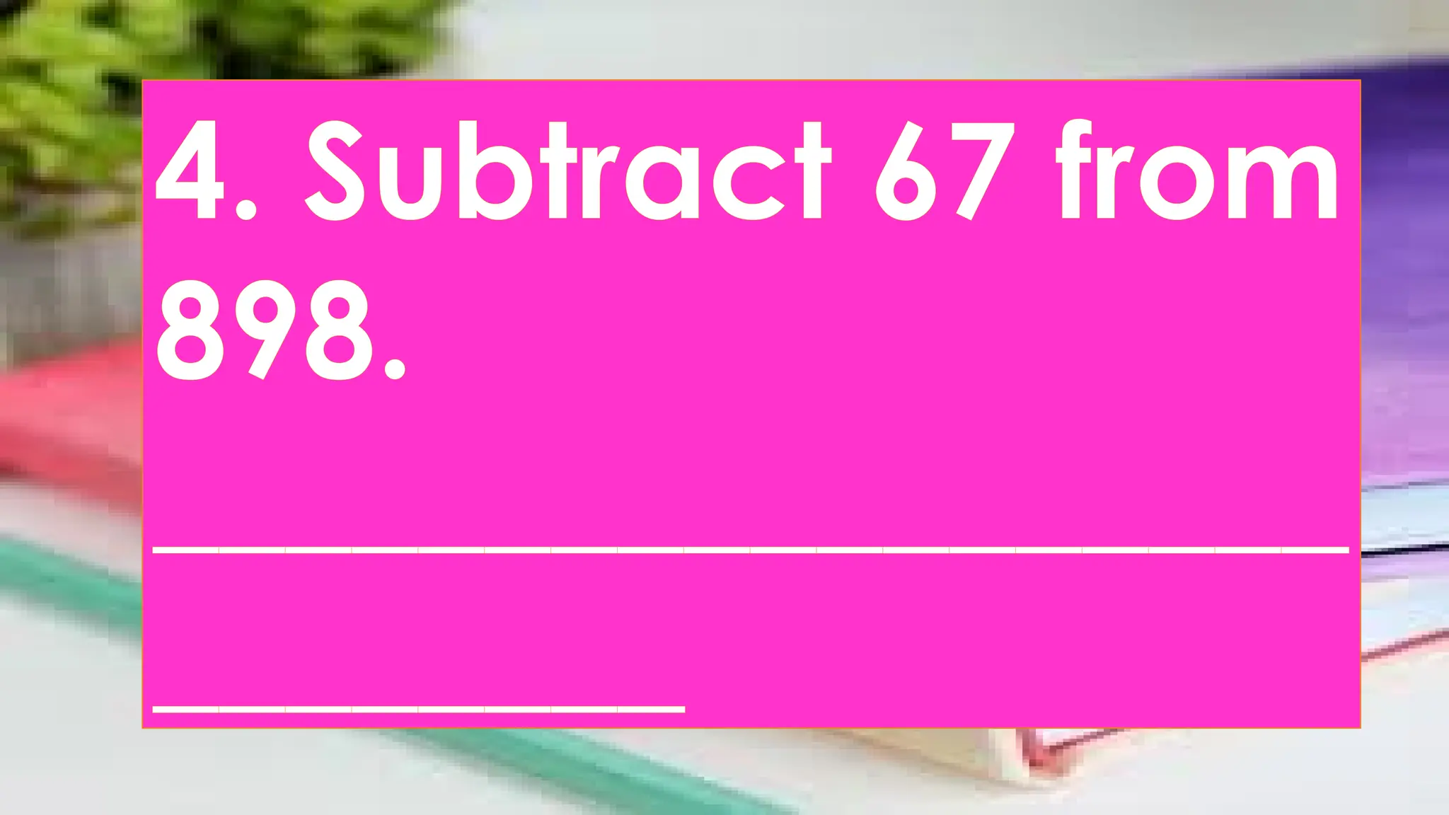 4. Subtract 67 from
898.
__________________
________
 