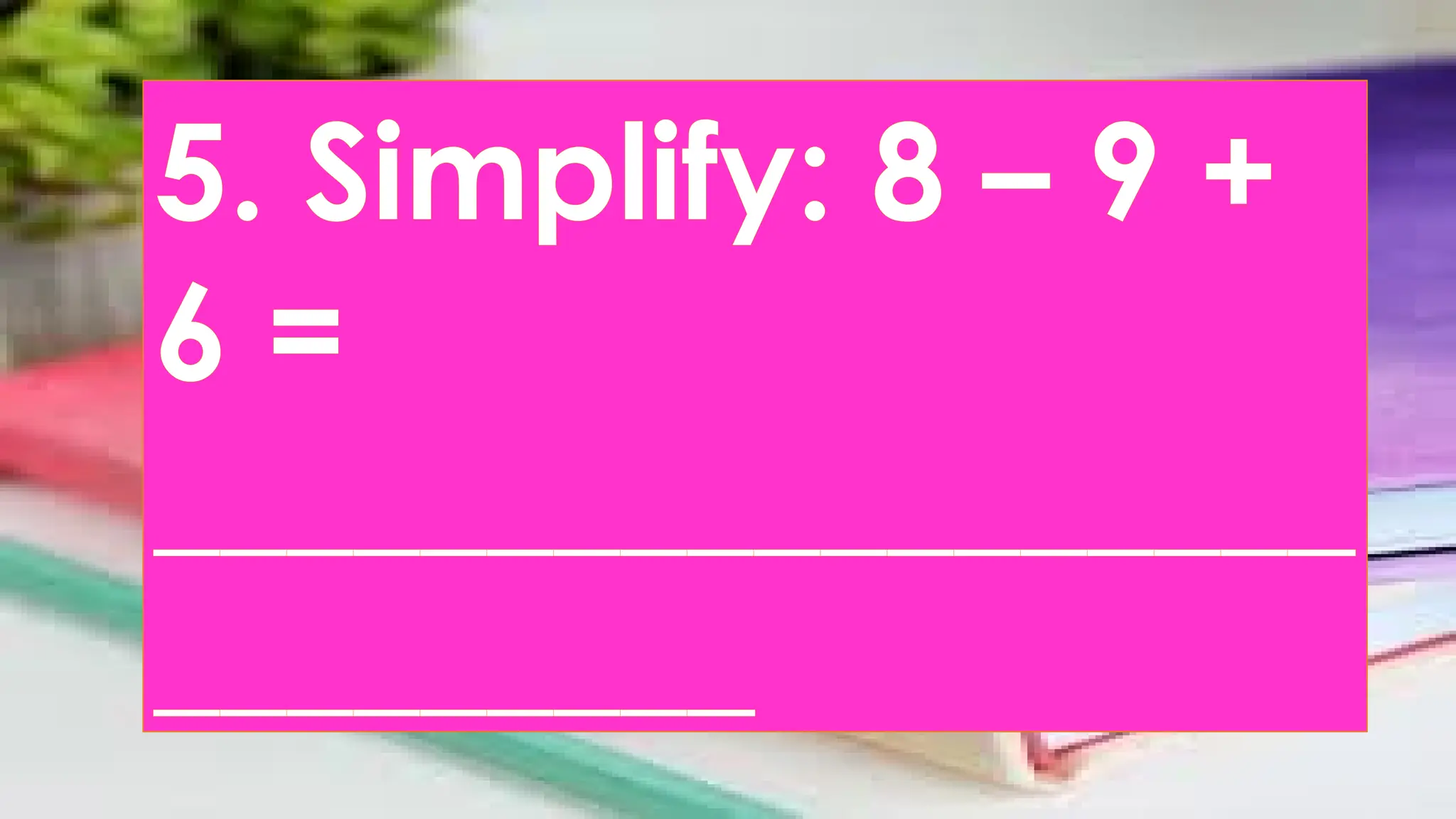 5. Simplify: 8 – 9 +
6 =
__________________
_________
 