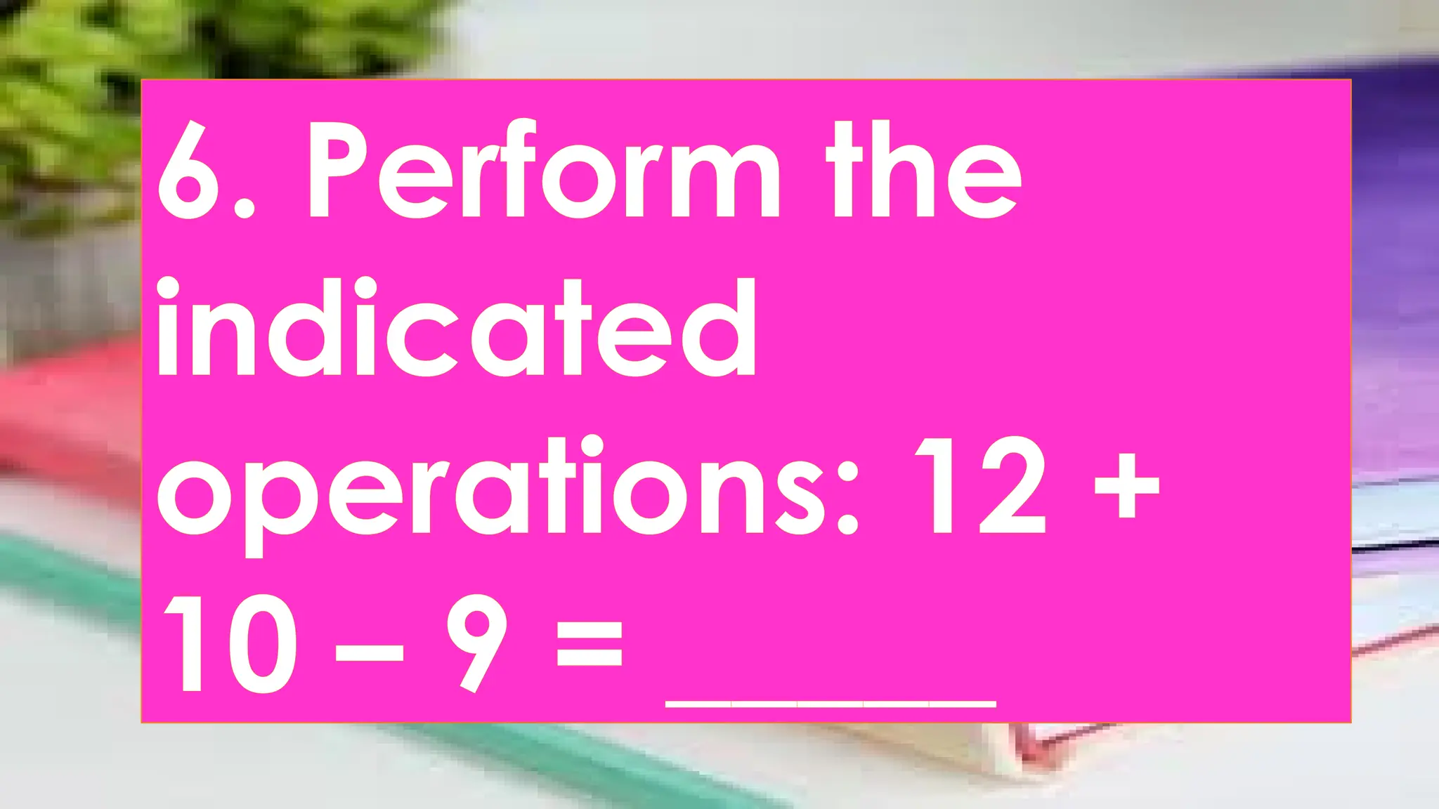 6. Perform the
indicated
operations: 12 +
10 – 9 = _____
 