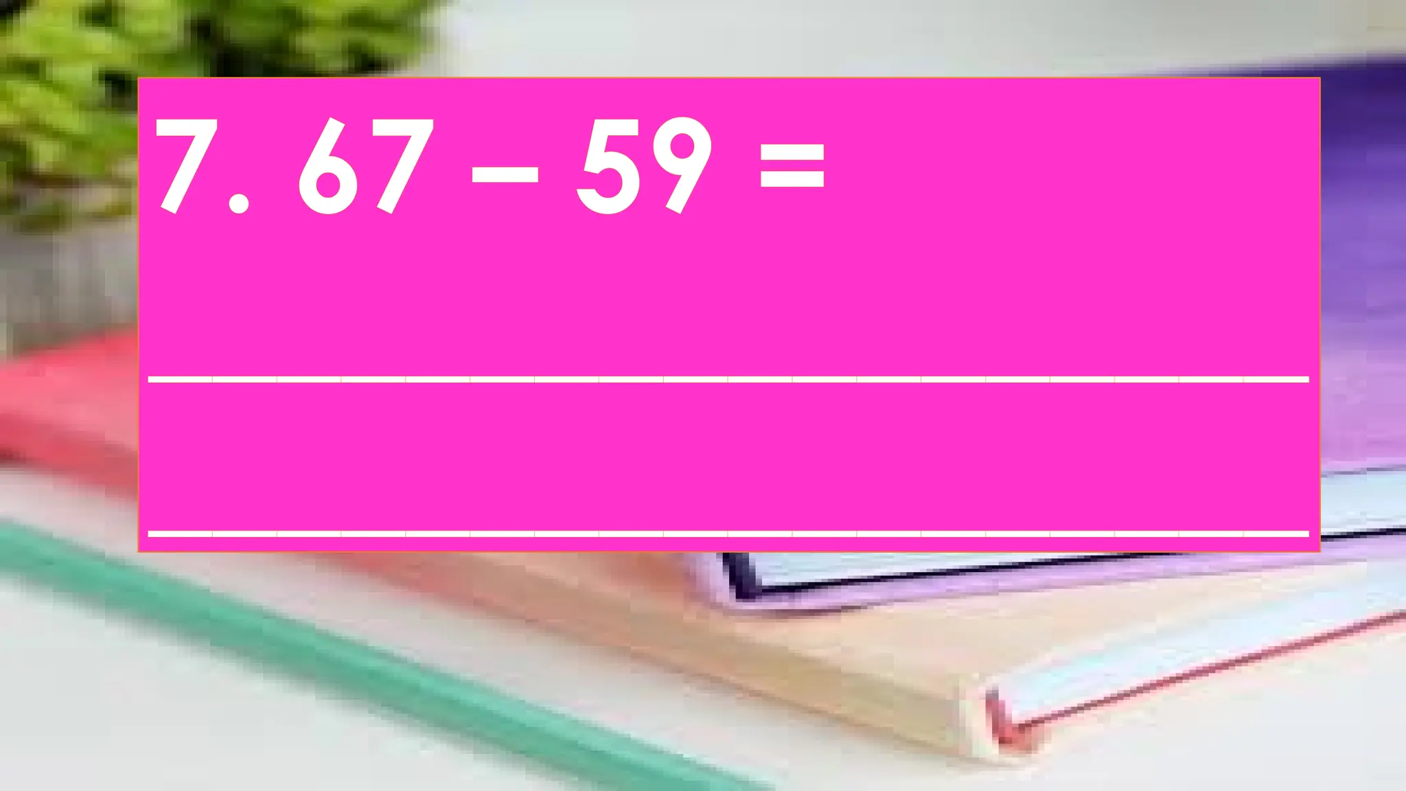 7. 67 – 59 =
__________________
__________________
 