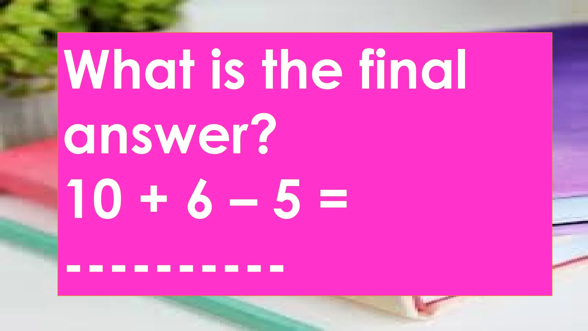 What is the final
answer?
10 + 6 – 5 =
----------
 