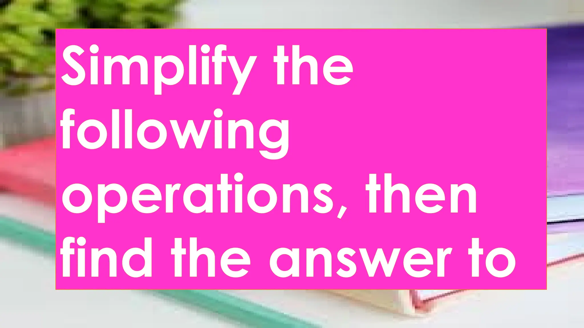 Simplify the
following
operations, then
find the answer to
 