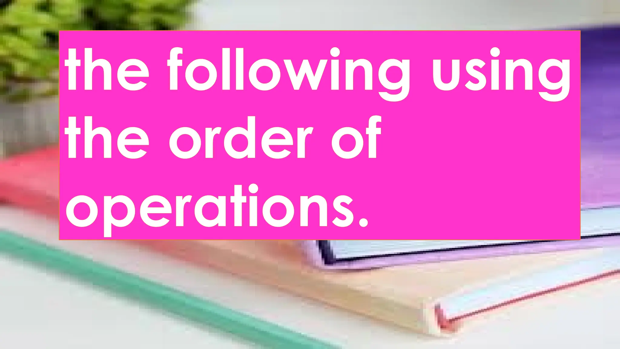 the following using
the order of
operations.
 