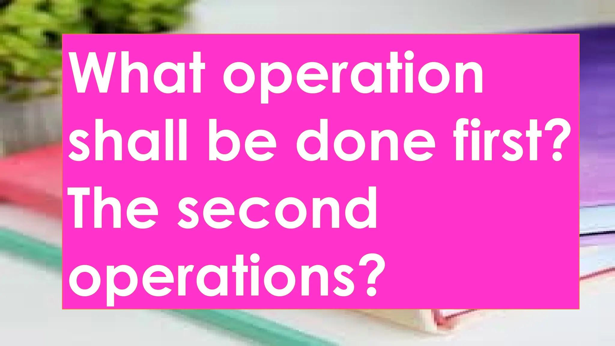 What operation
shall be done first?
The second
operations?
 