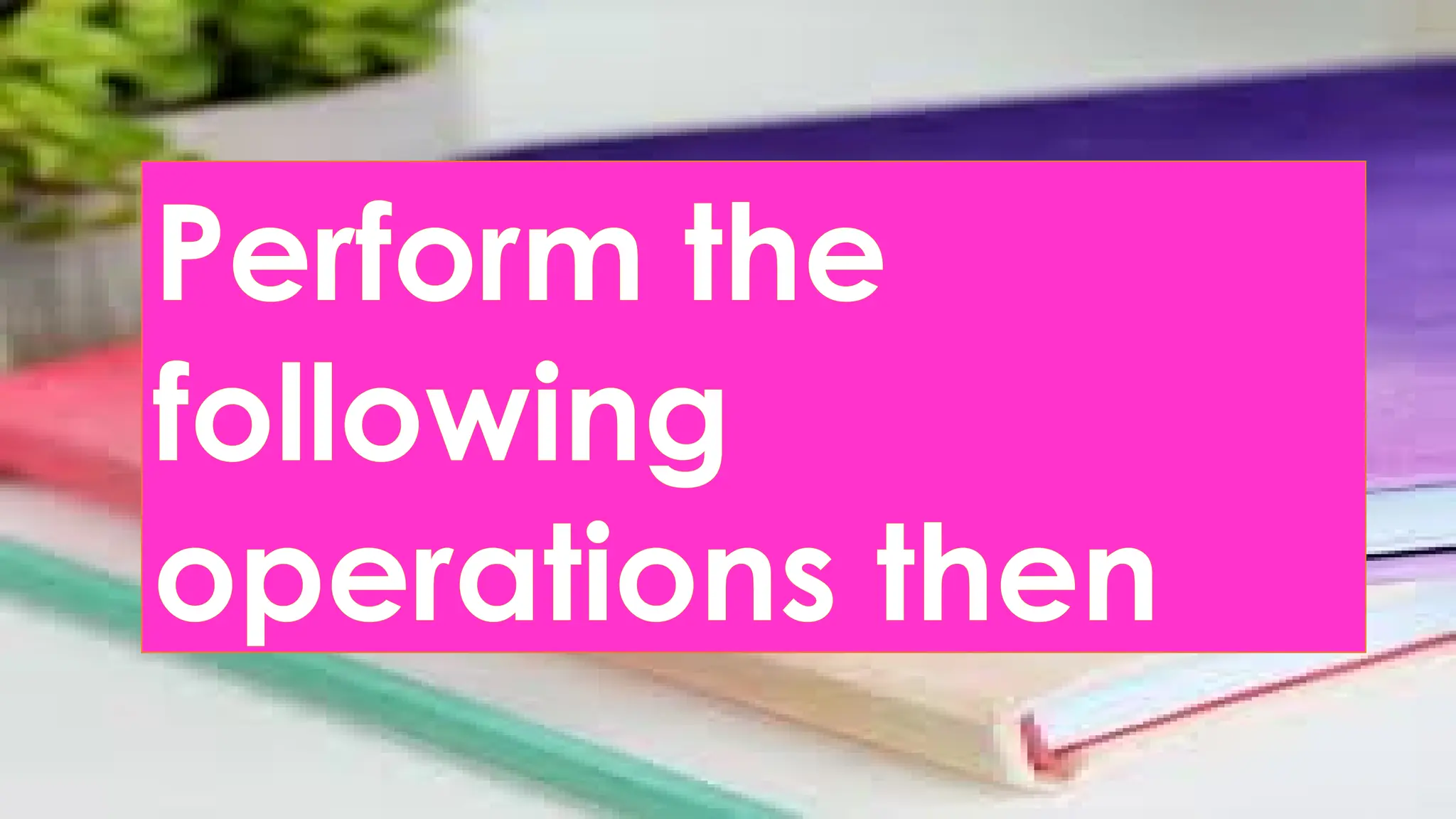 Perform the
following
operations then
 