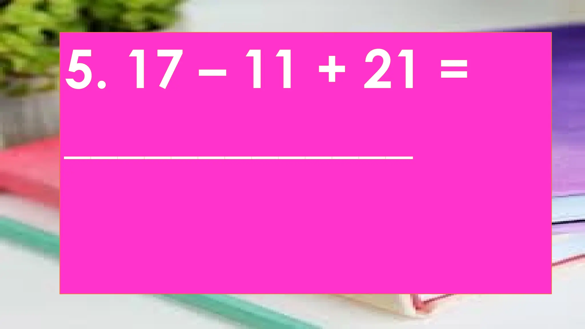5. 17 – 11 + 21 =
_____________
 