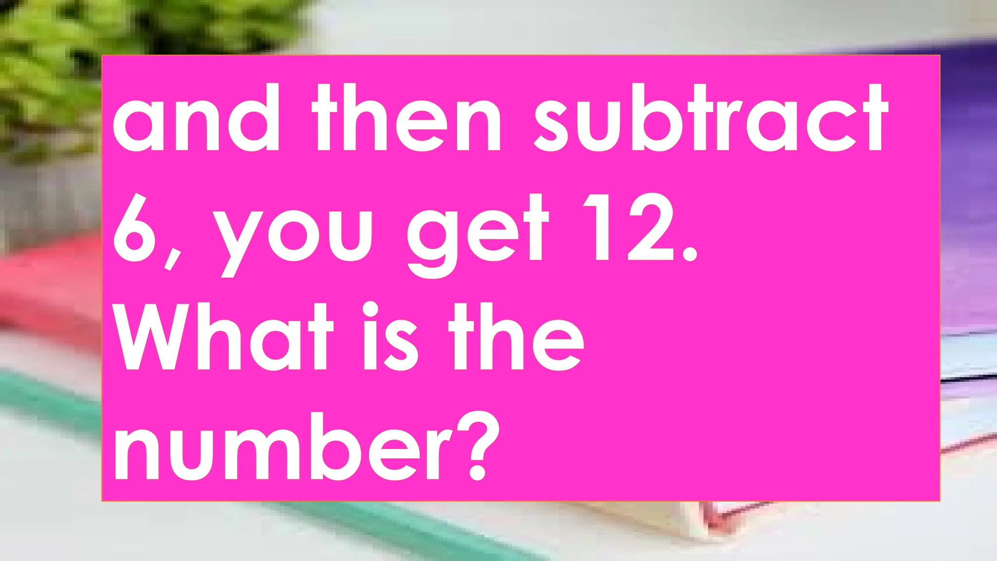 and then subtract
6, you get 12.
What is the
number?
 