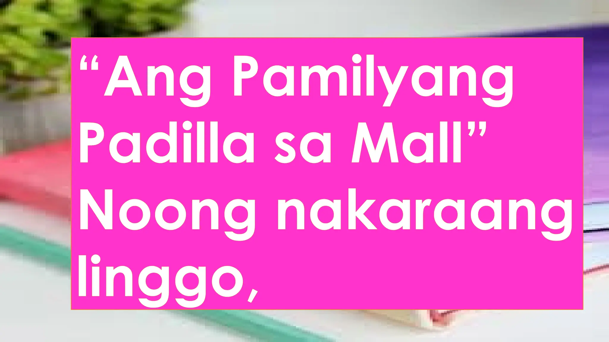“Ang Pamilyang
Padilla sa Mall”
Noong nakaraang
linggo,
 