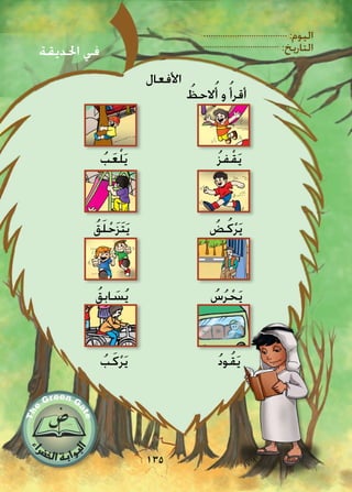:‫اليوم‬
:‫التاريخ‬
135
ُ‫الحظ‬ُ‫أ‬ ‫و‬ ُ‫أقرأ‬
ُ‫ز‬‫ف‬ْ‫ق‬َ‫ي‬ُ‫ب‬َ‫ع‬ْ‫ل‬َ‫ي‬
ُ‫ض‬ُ‫ك‬ْ‫ر‬َ‫ي‬ُ‫ق‬َ‫ل‬ْ‫ح‬َ‫ز‬َ‫ت‬َ‫ي‬
ُ‫س‬ُ‫ر‬ ْ‫ح‬َ‫ي‬ُ‫ق‬ِ‫اب‬ َ‫س‬ُ‫ي‬
ُ‫د‬‫و‬ُ‫ق‬َ‫ي‬ُ‫ب‬َ‫ك‬ْ‫ر‬َ‫ي‬
‫احلديقة‬ ‫في‬
‫األفعال‬
 