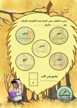:‫اليوم‬
:‫التاريخ‬
20
‫األمر‬ ‫ولي‬ ‫توقيع‬
5
‫وم‬ُ‫ث‬‫ياب‬ِ‫ث‬
‫نان‬ْ‫ث‬‫ا‬
‫وب‬َ‫ث‬‫لج‬َ‫ث‬
‫اإلمالء‬ ‫صفحة‬
‫لإلمالء‬ ‫الكلمات‬ ‫هذه‬ ‫كتابة‬ ‫على‬ ‫الطالب‬ ‫يتدرب‬
.......................... ‫بتاريخ‬ .......................... ‫يوم‬
 