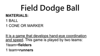 Field Dodge Ball
MATERIALS:
1 BALL
1 CONE OR MARKER
It is a game that develops hand-eye coordination
and speed. This game is played by two teams:
1team=fielders
1 team=runners
 