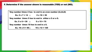F. Determine if the answer shown is reasonable (YES) or not (NO).
*Any number times 2 has to end in an even number (2,4,6,8)
Ex. 2 x 7 = 14 ; 2 x 18 = 36
*Any number times 5 has to end in either a 5 or a 0.
Ex. 5 x 6 = 30 ; 5 x 15 = 75
*Any number times 10 has to end in a 0.
Ex. 10 x 9 = 90 ; 10 x 12 = 120
 