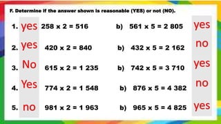 F. Determine if the answer shown is reasonable (YES) or not (NO).
1. a) 258 x 2 = 516 b) 561 x 5 = 2 805
2. a) 420 x 2 = 840 b) 432 x 5 = 2 162
3. a) 615 x 2 = 1 235 b) 742 x 5 = 3 710
4. a) 774 x 2 = 1 548 b) 876 x 5 = 4 382
5. a) 981 x 2 = 1 963 b) 965 x 5 = 4 825
yes
yes
No
Yes
no
yes
no
yes
no
yes
 