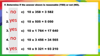 F. Determine if the answer shown is reasonable (YES) or not (NO).
1. c) 10 x 358 = 3 582
2. c) 10 x 505 = 5 050
3. c) 10 x 1 764 = 17 640
4. c) 10 x 3 456 = 34 565
5. c) 10 x 9 321 = 93 210
no
yes
yes
no
yes
 