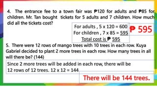 4. The entrance fee to a town fair was ₱120 for adults and ₱85 for
children. Mr. Tan bought tickets for 5 adults and 7 children. How much
did all the tickets cost?
₱ 595
Since 2 more trees will be added in each row, there will be
12 rows of 12 trees. 12 x 12 = 144
5. There were 12 rows of mango trees with 10 trees in each row. Kuya
Gabriel decided to plant 2 more trees in each row. How many trees in all
will there be? (144)
For adults , 5 x 120 = 600
For children , 7 x 85 = 595
Total cost is ₱ 595
There will be 144 trees.
 