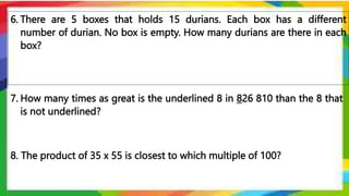 6. There are 5 boxes that holds 15 durians. Each box has a different
number of durian. No box is empty. How many durians are there in each
box?
8. The product of 35 x 55 is closest to which multiple of 100?
7. How many times as great is the underlined 8 in 826 810 than the 8 that
is not underlined?
 