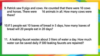 9. Patrick saw 9 pigs and cows. He counted that there were 10 cows
and horses. There were 16 animals in all. How many cows were
there?
10.If 5 people eat 10 loaves of bread in 5 days, how many loaves of
bread will 20 people eat in 20 days?
11. A leaking faucet wastes about 3 liters of water a day. How much
water can be saved daily if 500 leaking faucets are repaired?
 
