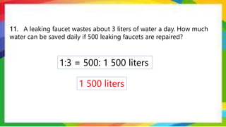 11. A leaking faucet wastes about 3 liters of water a day. How much
water can be saved daily if 500 leaking faucets are repaired?
1:3 = 500: 1 500 liters
1 500 liters
 