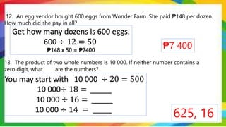 12. An egg vendor bought 600 eggs from Wonder Farm. She paid ₱148 per dozen.
How much did she pay in all?
13. The product of two whole numbers is 10 000. If neither number contains a
zero digit, what are the numbers?
₱7 400
625, 16
Get how many dozens is 600 eggs.
600 ÷ 12 = 50
₱148 x 50 = ₱7400
You may start with 10 000 ÷ 20 = 500
10 000÷ 18 = _____
10 000 ÷ 16 = _____
10 000 ÷ 14 = ______
 