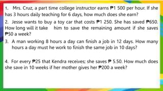 1. Mrs. Cruz, a part time college instructor earns ₱1 500 per hour. If she
has 3 hours daily teaching for 6 days, how much does she earn?
2. Jesse wants to buy a toy car that costs ₱1 250. She has saved ₱650.
How long will it take him to save the remaining amount if she saves
₱50 a week?
3. A man working 8 hours a day can finish a job in 12 days. How many
hours a day must he work to finish the same job in 10 days?
4. For every ₱25 that Kendra receives; she saves ₱ 5.50. How much does
she save in 10 weeks if her mother gives her ₱200 a week?
 