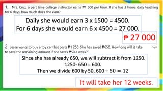 1. Mrs. Cruz, a part time college instructor earns ₱1 500 per hour. If she has 3 hours daily teaching
for 6 days, how much does she earn?
2. Jesse wants to buy a toy car that costs ₱1 250. She has saved ₱650. How long will it take him
to save the remaining amount if she saves ₱50 a week?
Daily she would earn 3 x 1500 = 4500.
For 6 days she would earn 6 x 4500 = 27 000.
₱ 27 000
Since she has already 650, we will subtract it from 1250.
1250- 650 = 600.
Then we divide 600 by 50, 600÷ 50 = 12
It will take her 12 weeks.
 