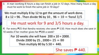 3. A man working 8 hours a day can finish a job in 12 days. How many hours a day
must he work to finish the same job in 10 days?
4. For every ₱25 that Kendra receives; she saves ₱ 5.50. How much does she save in
10 weeks if her mother gives her ₱200 a week?
For 10 weeks she will have 200 x 10 = 2000.
Divide 2000 by 25 , 2000÷ 25 = 80
Then multiply 80 by 5.50 = 440.
We must multiply 8 by 12 to get the amount of work done.
8 x 12 = 96 . Then divide 96 by 10 , 96 ÷ 10 = 9𝑎𝑛𝑑 3/5
She saves ₱ 440.
He must work for 9 and 3/5 hours a day.
 