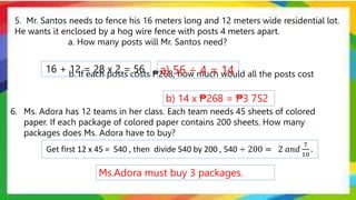 5. Mr. Santos needs to fence his 16 meters long and 12 meters wide residential lot.
He wants it enclosed by a hog wire fence with posts 4 meters apart.
a. How many posts will Mr. Santos need?
b. If each posts costs ₱268, how much would all the posts cost
16 + 12 = 28 x 2 = 56 a) 56 ÷ 4 = 14
b) 14 x ₱268 = ₱3 752
6. Ms. Adora has 12 teams in her class. Each team needs 45 sheets of colored
paper. If each package of colored paper contains 200 sheets. How many
packages does Ms. Adora have to buy?
Get first 12 x 45 = 540 , then divide 540 by 200 , 540 ÷ 200 = 2 𝑎𝑛𝑑
7
10
.
Ms.Adora must buy 3 packages.
 