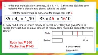 7. In this true multiplication sentence, 35 x 4_ = 1_10, the same digit has been
replaced with a blank in two places. What is the digit?
8. Rolly had 4 times as much money as Rachel. After Rolly had given ₱210 to
Rachel, they each had an equal amount of money. How much did each of them have
at first?
35 x 4_ = 1_10
Hint: the number must be even, since the answer ends with 0.
35 x 46 = 1610
Rolly has ₱ 560
Rachel has ₱140
 
