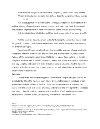 What kinds of things can be seen in the sample? (Leaves, small twigs, rocks)
          What is the texture of the soil? Is it soft, or does the sample have hard clumps
                  in it?
          Ask the students how they think the soil may have formed. Remind them that
soil is a mixture of organic material such as leaves and twigs that have decomposed,
and pieces of larger rocks that were broken down by the process of weathering.
          Ask the students which kind of soil they think would be best for plant growth.


          Tell the students how important soil is for holding the water that plants need
for growth. Conduct the following experiment to show the water retention capacity
for different soil types.
          Take three different samples of soil. One should be a sample of very sandy soil,
the second a sample of fertile soil, and the third one a sample of hard, clay-like soil.
Put one of the samples in a strainer and hold it over a pan. Pour water over the soil
sample to see how well it absorbs the water. Water will not be absorbed as readily for
the clay samples, and water will make the sandy sample unstable. Ask the students
how this will affect a plant that tries to grow in this soil. Have them write down their
observations and conclusion.
Extension:
          Choose three very different types of soil from the samples brought to class by
the students. Have the students plant flower or vegetable seeds in each type of soil,
water them and place them in the Sun. Have the students continue to water the
plants over the course of a couple of weeks, and monitor the development of the seeds
into plants. Ask the students to determine if one kind of soil was better for plant
development than the others, and ask why they believe this was the case.



Source:
http://www.sierraclub.org/john_muir_exhibit/writings/the_story_of_my_boyhood_and_youth/
_____________________________
© Copyright 2004 by Sierra Club. Permission to reprint for school purposes is granted to all public and private school
teachers. All other rights reserved.
John Muir Study Guide
http://www.sierraclub.org/john_muir_exhibit/lessons/science/
 