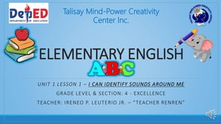 ELEMENTARY ENGLISH
UNIT 1 LESSON 1 – I CAN IDENTIFY SOUNDS AROUND ME
GRADE LEVEL & SECTION: 4 - EXCELLENCE
TEACHER: IRENEO P. LEUTERIO JR. – “TEACHER RENREN”
Talisay Mind-Power Creativity
Center Inc.
 