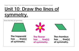 Grade 2 Geometry Goal: Create and complete two-dimensional symmetrical shapes or designs.



Unit 10: Draw the lines of
symmetry.
Draw the lines of symmetry.
 