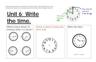 Grade 2 Measurement and Reference Frames Goal: Tell and show time to the
nearest five minutes on an analog clock; tell and write time in digital notation.




  Unit 6: Write
  the time.
  Which clock shows 15                              Draw a clock to show the        Write the time.
  minutes after 7 o’clock?                          time 4:45.




                                                                                          ____ : _____
 
