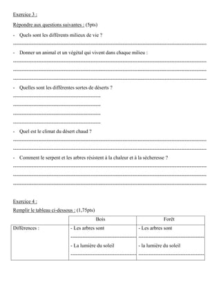Exercice 3 :
Répondre aux questions suivantes : (5pts)
- Quels sont les différents milieux de vie ?
-------------------------------------------------------------------------------------------------------------------
- Donner un animal et un végétal qui vivent dans chaque milieu :
-------------------------------------------------------------------------------------------------------------------
-------------------------------------------------------------------------------------------------------------------
-------------------------------------------------------------------------------------------------------------------
- Quelles sont les différentes sortes de déserts ?
----------------------------------------------------
----------------------------------------------------
----------------------------------------------------
----------------------------------------------------
- Quel est le climat du désert chaud ?
-------------------------------------------------------------------------------------------------------------------
-------------------------------------------------------------------------------------------------------------------
- Comment le serpent et les arbres résistent à la chaleur et à la sècheresse ?
-------------------------------------------------------------------------------------------------------------------
-------------------------------------------------------------------------------------------------------------------
-------------------------------------------------------------------------------------------------------------------
Exercice 4 :
Remplir le tableau ci-dessous : (1,75pts)
Bois Forêt
Différences : - Les arbres sont
---------------------------------------
- La lumière du soleil
---------------------------------------
- Les arbres sont
---------------------------------------
- la lumière du soleil
---------------------------------------
 