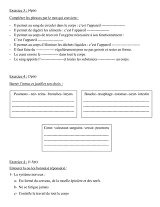 Exercice 3 : (4pts)
Compléter les phrases par le mot qui convient :
- Il permet au sang de circuler dans le corps : c’est l’appareil -------------------
- Il permet de digérer les aliments : c’est l’appareil ------------------
- Il permet au corps de recevoir l’oxygène nécessaire à son fonctionnement :
C’est l’appareil ---------------------
- Il permet au corps d’éliminer les déchets liquides : c’est l’appareil -----------------------
- Il faut faire du --------------- régulièrement pour ne pas grossir et rester en forme.
- Le cœur envoie le -------------- dans tout le corps.
- Le sang apporte l’------------------ et toutes les substances -------------- au corps.
Exercice 4 : (3pts)
Barrer l’intrus et justifier ton choix :
Exercice 4 : (1.5pt)
Entourer la ou les bonne(s) réponse(s) :
1- Le système nerveux :
a- Est formé du cerveau, de la moelle épinière et des nerfs.
b- Ne se fatigue jamais
c- Contrôle le travail de tout le corps
Poumons - nez- reins- bronches- larynx
---------------------------------------------------
---------------------------------------------------
---------------------------------------------------
Bouche- œsophage- estomac- cœur- intestin
------------------------------------------------------
------------------------------------------------------
------------------------------------------------------
Cœur- vaisseaux sanguins- vessie- poumons
-----------------------------------------------------
-----------------------------------------------------
-----------------------------------------------------
 