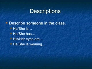 Descriptions
 Describe someone in the class.
 He/She is…
 He/She has…
 His/Her eyes are…
 He/She is wearing…
 