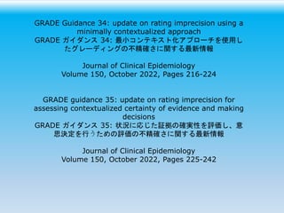 GRADE Guidance 34: update on rating imprecision using a
minimally contextualized approach
GRADE ガイダンス 34: 最小コンテキスト化アプローチを使用し
たグレーディングの不精確さに関する最新情報
Journal of Clinical Epidemiology
Volume 150, October 2022, Pages 216-224
GRADE guidance 35: update on rating imprecision for
assessing contextualized certainty of evidence and making
decisions
GRADE ガイダンス 35: 状況に応じた証拠の確実性を評価し、意
思決定を行うための評価の不精確さに関する最新情報
Journal of Clinical Epidemiology
Volume 150, October 2022, Pages 225-242
 