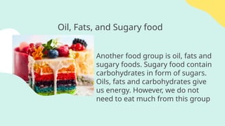 Oil, Fats, and Sugary food
Another food group is oil, fats and
sugary foods. Sugary food contain
carbohydrates in form of sugars.
Oils, fats and carbohydrates give
us energy. However, we do not
need to eat much from this group
 