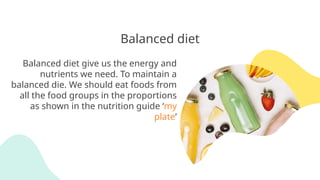 Balanced diet
Balanced diet give us the energy and
nutrients we need. To maintain a
balanced die. We should eat foods from
all the food groups in the proportions
as shown in the nutrition guide ‘my
plate’
 