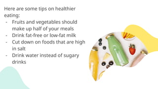 Here are some tips on healthier
eating:
- Fruits and vegetables should
make up half of your meals
- Drink fat-free or low-fat milk
- Cut down on foods that are high
in salt
- Drink water instead of sugary
drinks
 