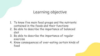 Learning objective
1. To know five main food groups and the nutrients
contained in the foods and their functions
2. Be able to describe the importance of balanced
diet
3. Be able to describe the importance of regular
exercise
4. Know consequences of over-eating certain kinds of
food
 