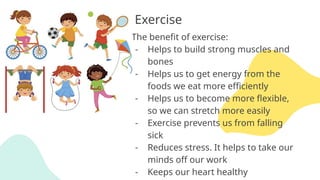 Exercise
The benefit of exercise:
- Helps to build strong muscles and
bones
- Helps us to get energy from the
foods we eat more efficiently
- Helps us to become more flexible,
so we can stretch more easily
- Exercise prevents us from falling
sick
- Reduces stress. It helps to take our
minds off our work
- Keeps our heart healthy
 