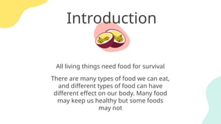 Introduction
All living things need food for survival
There are many types of food we can eat,
and different types of food can have
different effect on our body. Many food
may keep us healthy but some foods
may not
 